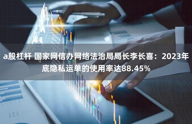a股杠杆 国家网信办网络法治局局长李长喜：2023年底隐私运单的使用率达88.45%